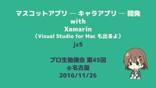 マスコットアプリ ─ キャラアプリ ─ 開発
with
Xamarin
（Visual Studio for Mac も出るよ）
jz5
プロ生勉強会 第45回
＠名古屋
2016/11/26
 