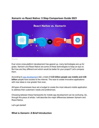 Xamarin vs React Native: 5 Step Comparison Guide 2021
Source
Ever since cross-platform development has geared up, many technologies are up for
grabs. Xamarin and React Native are some of these technologies to keep an eye on.
But how are they different and which would be better for your project? Let's compare
them.
According to app development stat, a total of 5.22 billion people use mobile and 4.66
billion people have access to the internet. The race to create innovative applications
with new ideas is now greater than ever.
All types of businesses have set a budget to create the most relevant mobile application
to address their customers' needs and preferences.
Choosing between these frameworks for mobile app development can be confusing. So,
through this piece of article, I will describe the major differences between Xamarin and
React Native.
Let’s get started!
What is Xamarin: A Brief Introduction
 