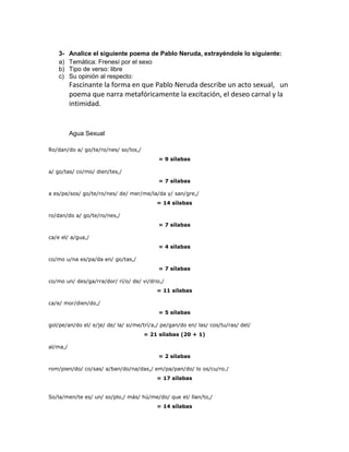 3-    Analice el siguiente poema de Pablo Neruda, extrayéndole lo siguiente:
    a)    Temática: Frenesí por el sexo
    b)    Tipo de verso: libre
    c)    Su opinión al respecto:
          Fascinante la forma en que Pablo Neruda describe un acto sexual, un
          poema que narra metafóricamente la excitación, el deseo carnal y la
          intimidad.


          Agua Sexual

Ro/dan/do a/ go/te/ro/nes/ so/los,/
                                           = 9 sílabas

a/ go/tas/ co/mo/ dien/tes,/
                                           = 7 sílabas

a es/pe/sos/ go/te/ro/nes/ de/ mer/me/la/da y/ san/gre,/
                                          = 14 sílabas

ro/dan/do a/ go/te/ro/nes,/
                                           = 7 sílabas

ca/e el/ a/gua,/
                                           = 4 sílabas

co/mo u/na es/pa/da en/ go/tas,/
                                           = 7 sílabas

co/mo un/ des/ga/rra/dor/ rí/o/ de/ vi/drio,/
                                          = 11 sílabas

ca/e/ mor/dien/do,/
                                           = 5 sílabas

gol/pe/an/do el/ e/je/ de/ la/ si/me/trí/a,/ pe/gan/do en/ las/ cos/tu/ras/ del/
                                      = 21 sílabas (20 + 1)

al/ma,/
                                           = 2 sílabas

rom/pien/do/ co/sas/ a/ban/do/na/das,/ em/pa/pan/do/ lo os/cu/ro./
                                          = 17 sílabas


So/la/men/te es/ un/ so/plo,/ más/ hú/me/do/ que el/ llan/to,/
                                          = 14 sílabas
 