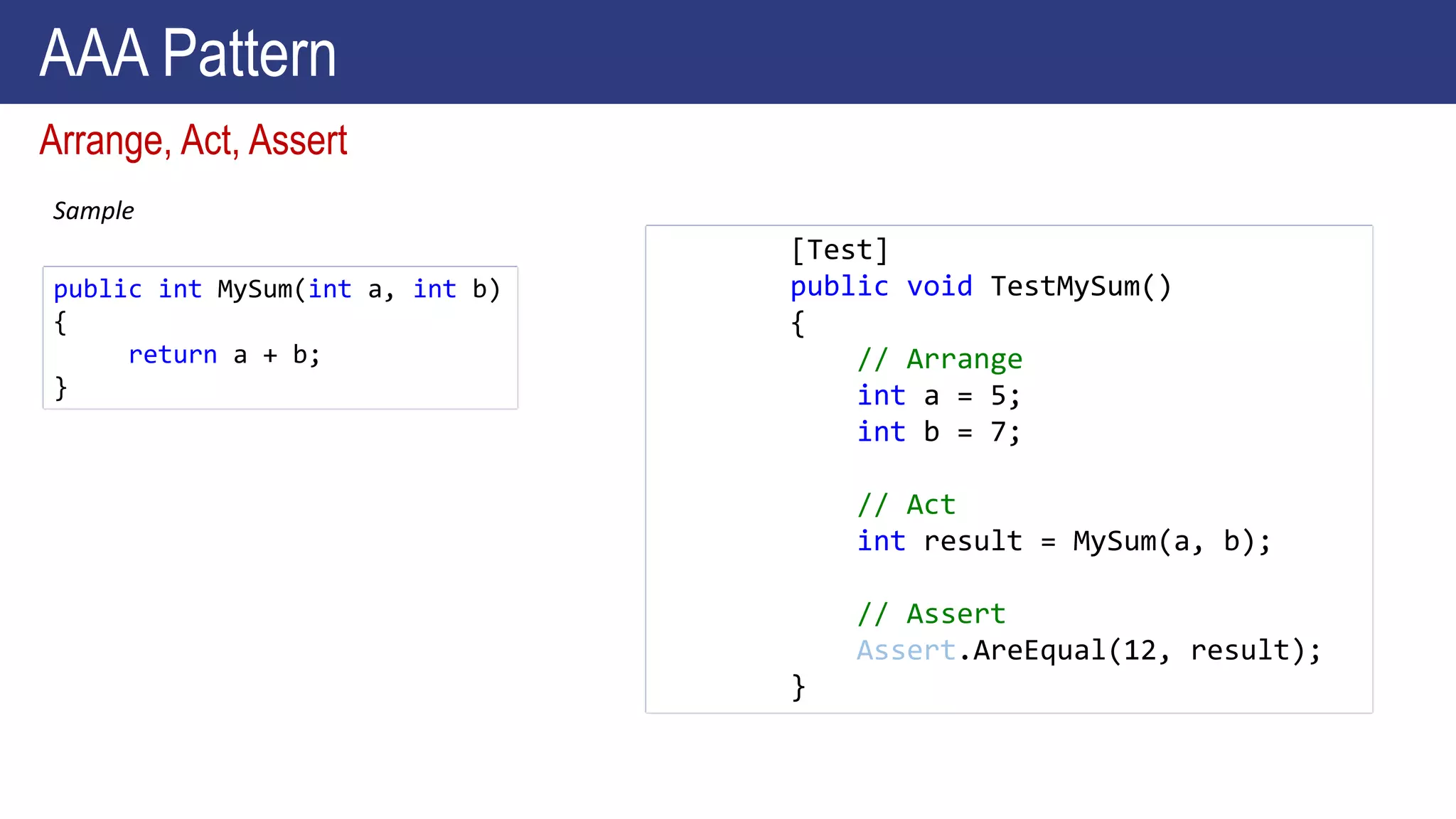 Sample
Arrange, Act, Assert
public int MySum(int a, int b)
{
return a + b;
}
[Test]
public void TestMySum()
{
// Arrange
int a = 5;
int b = 7;
// Act
int result = MySum(a, b);
// Assert
Assert.AreEqual(12, result);
}
AAA Pattern
 