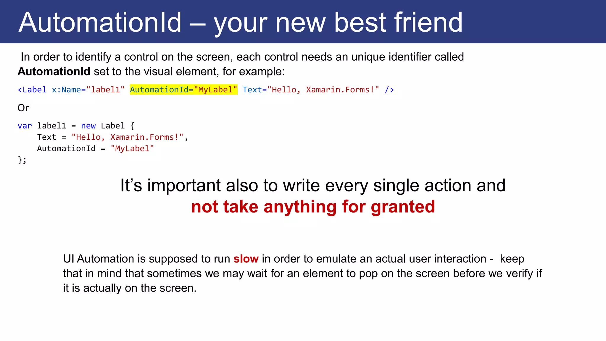 In order to identify a control on the screen, each control needs an unique identifier called
AutomationId set to the visual element, for example:
<Label x:Name="label1" AutomationId="MyLabel" Text="Hello, Xamarin.Forms!" />
Or
var label1 = new Label {
Text = "Hello, Xamarin.Forms!",
AutomationId = "MyLabel"
};
AutomationId – your new best friend
UI Automation is supposed to run slow in order to emulate an actual user interaction - keep
that in mind that sometimes we may wait for an element to pop on the screen before we verify if
it is actually on the screen.
It’s important also to write every single action and
not take anything for granted
 