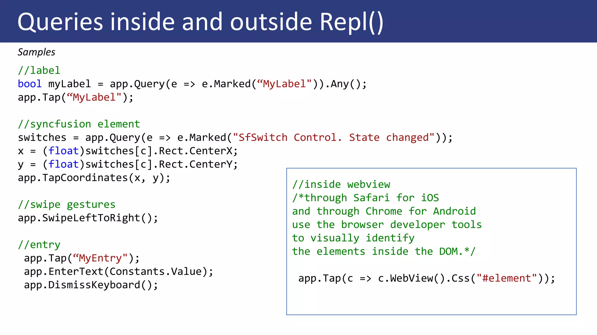 Queries inside and outside Repl()
Samples
//label
bool myLabel = app.Query(e => e.Marked(“MyLabel")).Any();
app.Tap(“MyLabel");
//syncfusion element
switches = app.Query(e => e.Marked("SfSwitch Control. State changed"));
x = (float)switches[c].Rect.CenterX;
y = (float)switches[c].Rect.CenterY;
app.TapCoordinates(x, y);
//swipe gestures
app.SwipeLeftToRight();
//entry
app.Tap(“MyEntry");
app.EnterText(Constants.Value);
app.DismissKeyboard();
//inside webview
/*through Safari for iOS
and through Chrome for Android
use the browser developer tools
to visually identify
the elements inside the DOM.*/
app.Tap(c => c.WebView().Css("#element"));
 
