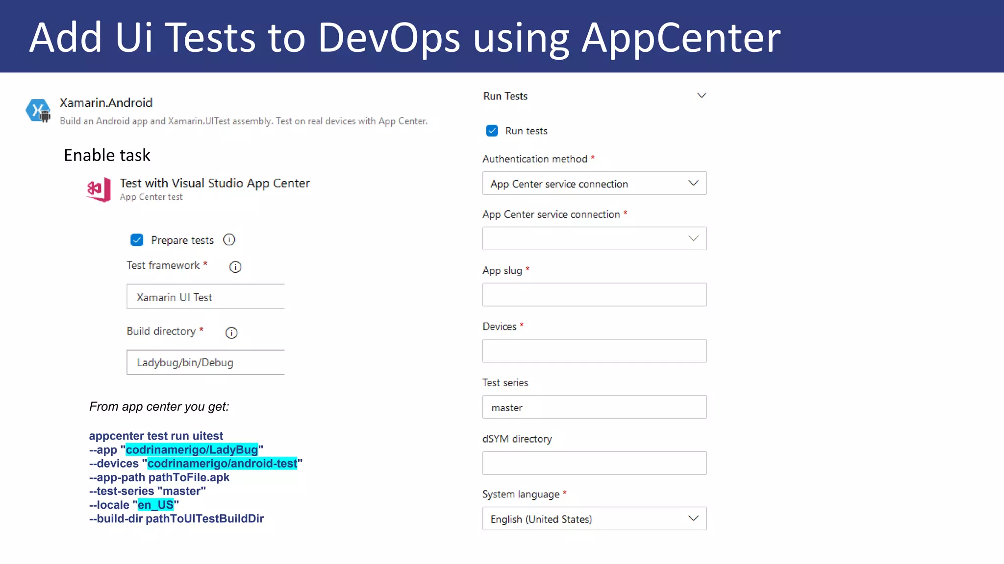 Add Ui Tests to DevOps using AppCenter
From app center you get:
appcenter test run uitest
--app "codrinamerigo/LadyBug"
--devices "codrinamerigo/android-test"
--app-path pathToFile.apk
--test-series "master"
--locale "en_US"
--build-dir pathToUITestBuildDir
Enable task
 