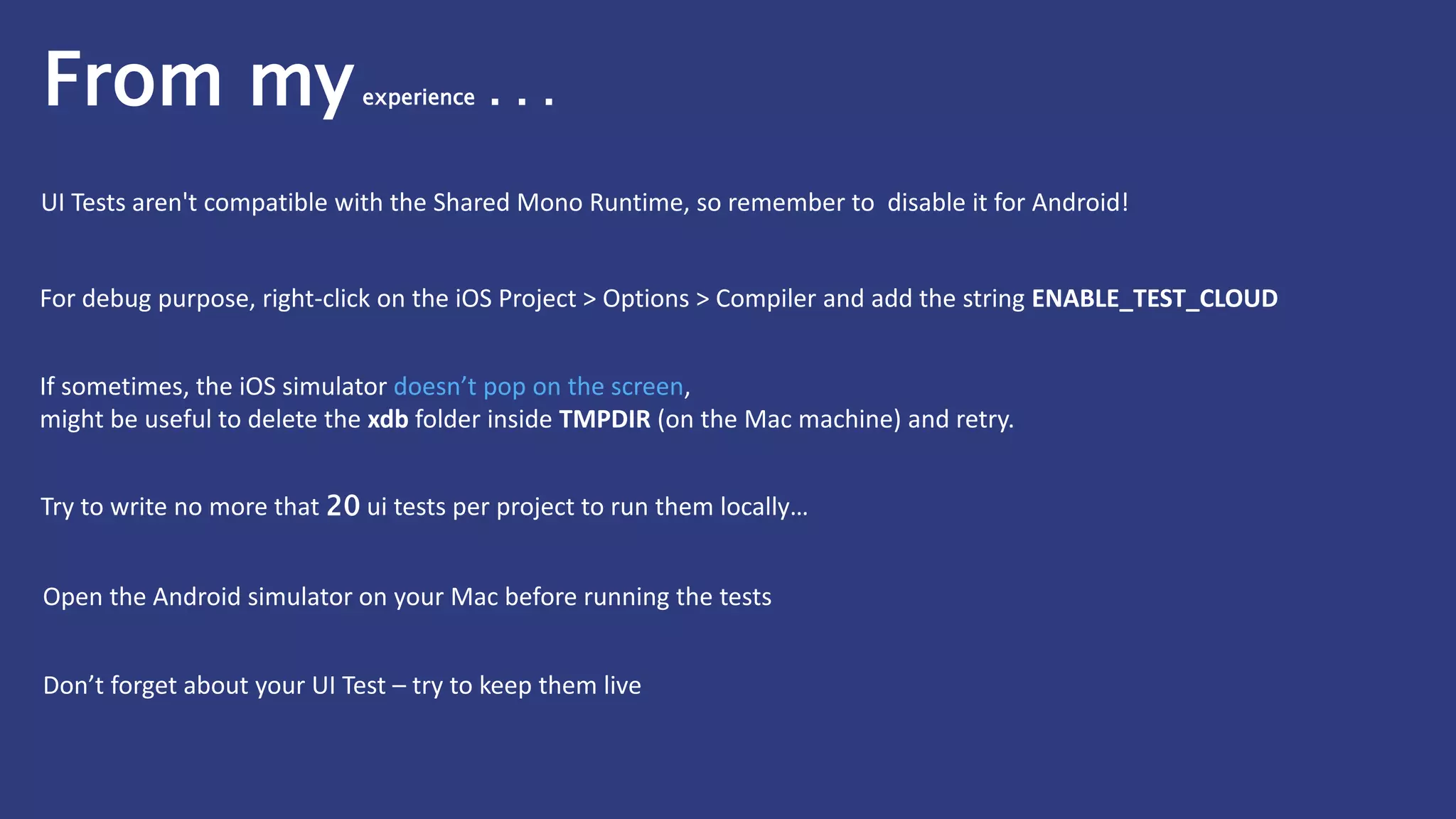 If sometimes, the iOS simulator doesn’t pop on the screen,
might be useful to delete the xdb folder inside TMPDIR (on the Mac machine) and retry.
For debug purpose, right-click on the iOS Project > Options > Compiler and add the string ENABLE_TEST_CLOUD
Try to write no more that 20 ui tests per project to run them locally…
Open the Android simulator on your Mac before running the tests
Don’t forget about your UI Test – try to keep them live
UI Tests aren't compatible with the Shared Mono Runtime, so remember to disable it for Android!
From myexperience . . .
 