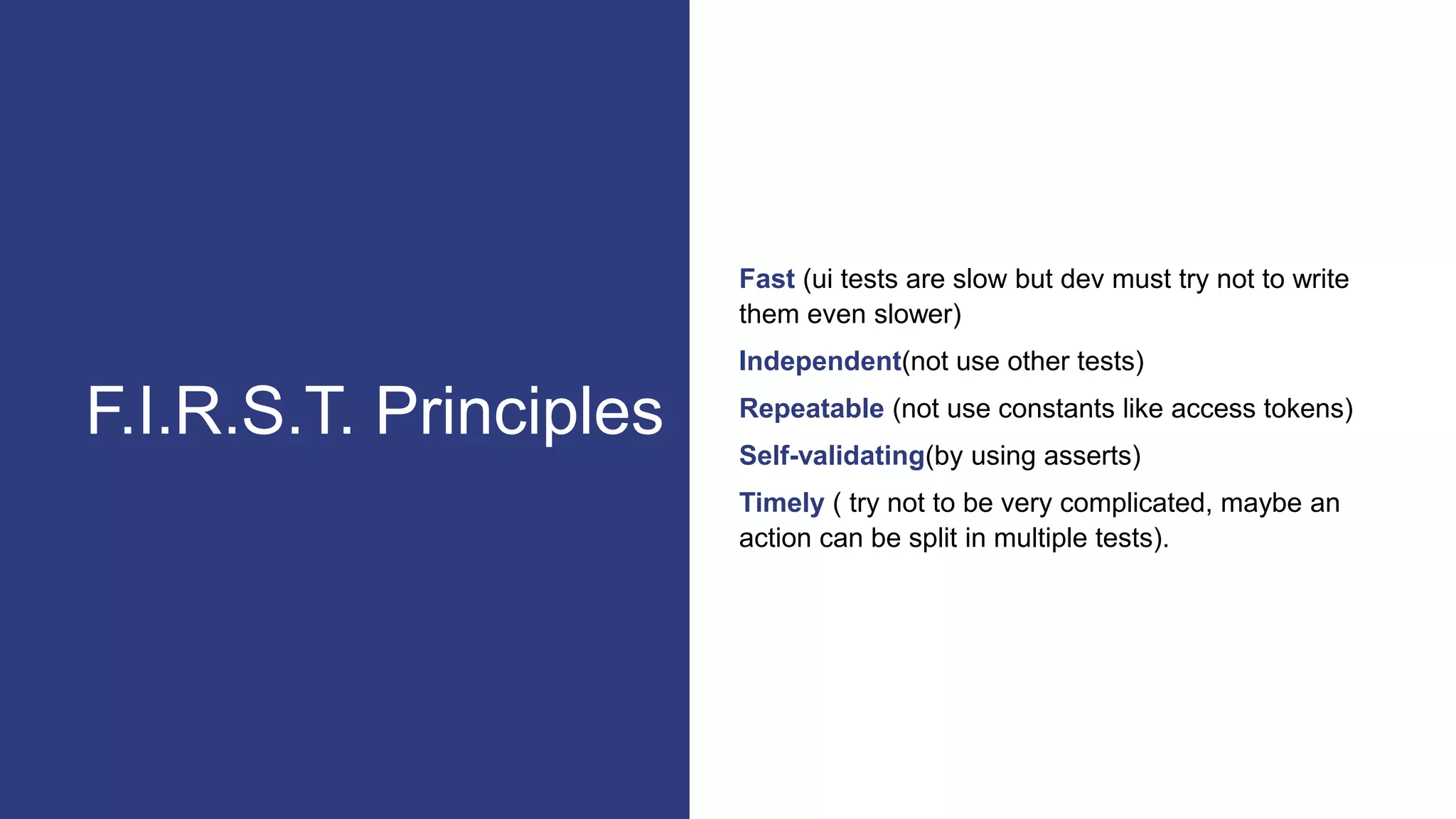 Fast (ui tests are slow but dev must try not to write
them even slower)
Independent(not use other tests)
Repeatable (not use constants like access tokens)
Self-validating(by using asserts)
Timely ( try not to be very complicated, maybe an
action can be split in multiple tests).
F.I.R.S.T. Principles
 