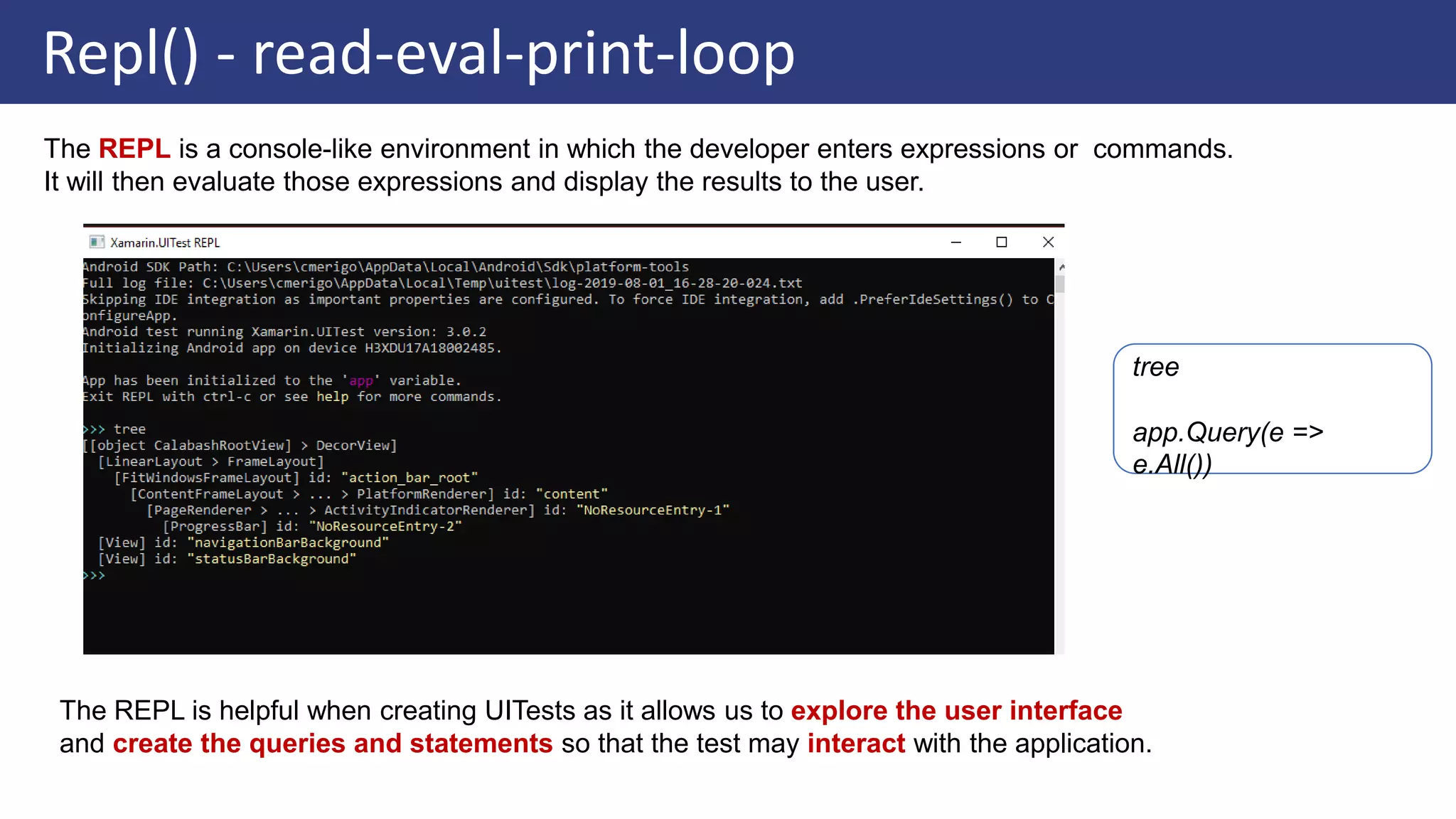 Repl() - read-eval-print-loop
The REPL is a console-like environment in which the developer enters expressions or commands.
It will then evaluate those expressions and display the results to the user.
The REPL is helpful when creating UITests as it allows us to explore the user interface
and create the queries and statements so that the test may interact with the application.
tree
app.Query(e =>
e.All())
 