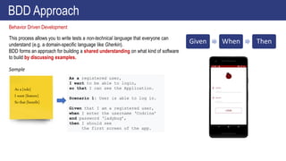 This process allows you to write tests a non-technical language that everyone can
understand (e.g. a domain-specific language like Gherkin).
BDD forms an approach for building a shared understanding on what kind of software
to build by discussing examples.
Behavior Driven Development
BDD Approach
Given When Then
As a [role]
I want [feature]
So that [benefit]
As a registered user,
I want to be able to login,
so that I can see the Application.
Scenario 1: User is able to log in.
Given that I am a registered user,
when I enter the username ‘Codrina’
and password ‘ladybug’,
then I should see
the first screen of the app.
Sample
 