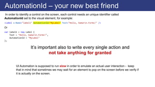In order to identify a control on the screen, each control needs an unique identifier called
AutomationId set to the visual element, for example:
<Label x:Name="label1" AutomationId="MyLabel" Text="Hello, Xamarin.Forms!" />
Or
var label1 = new Label {
Text = "Hello, Xamarin.Forms!",
AutomationId = "MyLabel"
};
AutomationId – your new best friend
UI Automation is supposed to run slow in order to emulate an actual user interaction - keep
that in mind that sometimes we may wait for an element to pop on the screen before we verify if
it is actually on the screen.
It’s important also to write every single action and
not take anything for granted
 