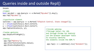 Queries inside and outside Repl()
Samples
//label
bool myLabel = app.Query(e => e.Marked(“MyLabel")).Any();
app.Tap(“MyLabel");
//syncfusion element
switches = app.Query(e => e.Marked("SfSwitch Control. State changed"));
x = (float)switches[c].Rect.CenterX;
y = (float)switches[c].Rect.CenterY;
app.TapCoordinates(x, y);
//swipe gestures
app.SwipeLeftToRight();
//entry
app.Tap(“MyEntry");
app.EnterText(Constants.Value);
app.DismissKeyboard();
//inside webview
/*through Safari for iOS
and through Chrome for Android
use the browser developer tools
to visually identify
the elements inside the DOM.*/
app.Tap(c => c.WebView().Css("#element"));
 