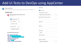 Add Ui Tests to DevOps using AppCenter
From app center you get:
appcenter test run uitest
--app "codrinamerigo/LadyBug"
--devices "codrinamerigo/android-test"
--app-path pathToFile.apk
--test-series "master"
--locale "en_US"
--build-dir pathToUITestBuildDir
Enable task
 
