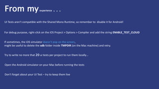 If sometimes, the iOS simulator doesn’t pop on the screen,
might be useful to delete the xdb folder inside TMPDIR (on the Mac machine) and retry.
For debug purpose, right-click on the iOS Project > Options > Compiler and add the string ENABLE_TEST_CLOUD
Try to write no more that 20 ui tests per project to run them locally…
Open the Android simulator on your Mac before running the tests
Don’t forget about your UI Test – try to keep them live
UI Tests aren't compatible with the Shared Mono Runtime, so remember to disable it for Android!
From myexperience . . .
 