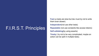 Fast (ui tests are slow but dev must try not to write
them even slower)
Independent(not use other tests)
Repeatable (not use constants like access tokens)
Self-validating(by using asserts)
Timely ( try not to be very complicated, maybe an
action can be split in multiple tests).
F.I.R.S.T. Principles
 