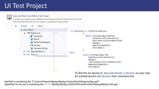 UI Test Project
if (platform == Platform.Android)
{
return ConfigureApp.Android
.EnableLocalScreenshots()
.DeviceSerial(DroidDeviceID)
.Debug()
.ApkFile(ApkPath)
.StartApp();
}
else
return ConfigureApp.iOS
.EnableLocalScreenshots()
.Debug()
.DeviceIdentifier(IOSDeviceID)
.AppBundle(AppPath)
.StartApp();
To find the ios device id run instruments -s devices on your mac,
for android launch adb devices from command line
ApkPath is something like "C:UsersProjectsMyAppMyApp.AndroidbinDebugmyApp.apk"
AppAPath for the ipa is something like ="../../../MyApp/MyApp.iOS/bin/iPhoneSimulator/Debug/MyApp.iOS.app"
 