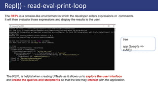 Repl() - read-eval-print-loop
The REPL is a console-like environment in which the developer enters expressions or commands.
It will then evaluate those expressions and display the results to the user.
The REPL is helpful when creating UITests as it allows us to explore the user interface
and create the queries and statements so that the test may interact with the application.
tree
app.Query(e =>
e.All())
 