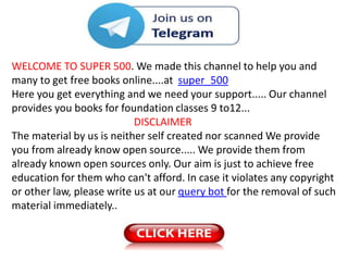 WELCOME TO SUPER 500. We made this channel to help you and
many to get free books online....at super_500
Here you get everything and we need your support..... Our channel
provides you books for foundation classes 9 to12...
DISCLAIMER
The material by us is neither self created nor scanned We provide
you from already know open source..... We provide them from
already known open sources only. Our aim is just to achieve free
education for them who can't afford. In case it violates any copyright
or other law, please write us at our query bot for the removal of such
material immediately..
 