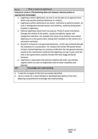 No.2a What is meant by legitimacy?
Indicative content (The following does not exhaust relevant points or
appropriate knowledge)
• Legitimacy means rightfulness. As such it can be seen as an approval term
which may sanction political behaviour or conduct.
• Legitimacy confers authority on an action, institution or political system. As
such it distinguishes between power and authority, authority being power
cloaked in legitimacy.
• Political legitimacy stems from two sources. Firstly it arises from below,
through the consent of the public, usually provided by regular and
competitive elections. For example the results of an election may extend
legitimacy to a new government, basing their mandate on the content of a
successful manifesto.
• Second it is based on rule-governed behaviour, in this case achieved through
the existence of a constitution. For instance the former PM Gordon Brown
initially claimed legitimacy to continue as PM after the last general election
results as the constitution conferred the legitimacy to stay in post until the
time a new government could be formed with Nick Clegg and David
Cameron.
• Legitimacy is associated with political stability and order, by contrast,
regimes which are seen as illegitimate tend to foster instability and
disorder.
AO1 Knowledge and understanding
• 1 mark for an aspect of the term accurately identified
• Up to 3 marks for a more detailed or developed description of the term
depicting comprehensive knowledge and understanding.
6GP01_01
1006
7
 