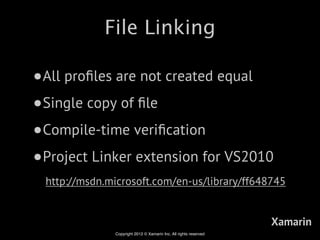 File Linking

•All proﬁles are not created equal
•Single copy of ﬁle
•Compile-time veriﬁcation
•Project Linker extension for VS2010
 http://msdn.microsoft.com/en-us/library/ff648745


                                                                  Xamarin
              Copyright 2012 © Xamarin Inc. All rights reserved
 