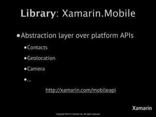 Library: Xamarin.Mobile

•Abstraction layer over platform APIs
  •Contacts
  •Geolocation
  •Camera
  •...
          http://xamarin.com/mobileapi


                                                                     Xamarin
                 Copyright 2012 © Xamarin Inc. All rights reserved
 