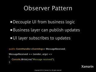 Observer Pattern

•Decouple UI from business logic
•Business layer can publish updates
•UI layer subscribes to updates
public EventHandler<EventArgs> MessageReceived;

MessageReceived += (sender, args) =>
{
   Console.WriteLine("Message received");
};

                                                                           Xamarin
                       Copyright 2012 © Xamarin Inc. All rights reserved
 
