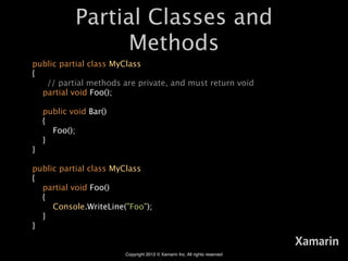 Partial Classes and
                  Methods
public partial class MyClass
{
   // partial methods are private, and must return void
  partial void Foo();

    public void Bar()
    {
      Foo();
    }
}

public partial class MyClass
{
  partial void Foo()
  {
     Console.WriteLine("Foo");
  }
}

                                                                            Xamarin
                        Copyright 2012 © Xamarin Inc. All rights reserved
 