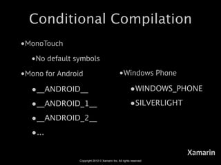 Conditional Compilation
•MonoTouch
  •No default symbols
•Mono for Android                              •Windows Phone
  •__ANDROID__                                         •WINDOWS_PHONE
  •__ANDROID_1__                                       •SILVERLIGHT
  •__ANDROID_2__
  •...

                                                                    Xamarin
                Copyright 2012 © Xamarin Inc. All rights reserved
 