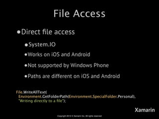 File Access
•Direct ﬁle access
    •System.IO
    •Works on iOS and Android
    •Not supported by Windows Phone
    •Paths are different on iOS and Android
File.WriteAllText(
 Environment.GetFolderPath(Environment.SpecialFolder.Personal),
 "Writing directly to a ﬁle");

                                                                         Xamarin
                     Copyright 2012 © Xamarin Inc. All rights reserved
 