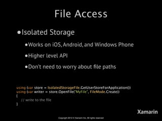 File Access
•Isolated Storage
    •Works on iOS, Android, and Windows Phone
    •Higher level API
    •Don’t need to worry about ﬁle paths

using (var store = IsolatedStorageFile.GetUserStoreForApplication())
using (var writer = store.OpenFile("MyFile", FileMode.Create))
{
  // write to the ﬁle
}

                                                                             Xamarin
                         Copyright 2012 © Xamarin Inc. All rights reserved
 