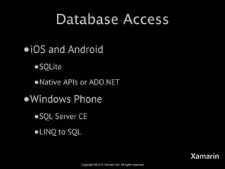 Database Access

•iOS and Android
  •SQLite
  •Native APIs or ADO.NET
•Windows Phone
  •SQL Server CE
  •LINQ to SQL
                                                                  Xamarin
              Copyright 2012 © Xamarin Inc. All rights reserved
 