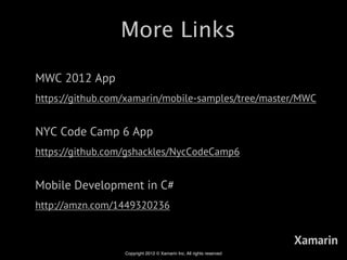 More Links

MWC 2012 App
https://github.com/xamarin/mobile-samples/tree/master/MWC


NYC Code Camp 6 App
https://github.com/gshackles/NycCodeCamp6


Mobile Development in C#
http://amzn.com/1449320236


                                                                      Xamarin
                  Copyright 2012 © Xamarin Inc. All rights reserved
 