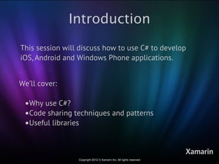 Introduction
This session will discuss how to use C# to develop
iOS, Android and Windows Phone applications.


We’ll cover:

 •Why use C#?
 •Code sharing techniques and patterns
 •Useful libraries

                                                                     Xamarin
                 Copyright 2012 © Xamarin Inc. All rights reserved
 