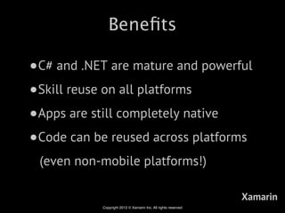 Beneﬁts

•C# and .NET are mature and powerful
•Skill reuse on all platforms
•Apps are still completely native
•Code can be reused across platforms
 (even non-mobile platforms!)

                                                               Xamarin
           Copyright 2012 © Xamarin Inc. All rights reserved
 