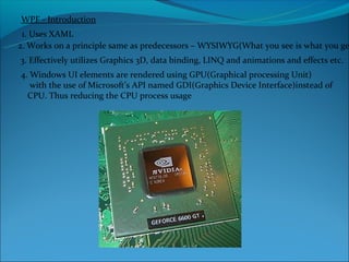 WPF - Introduction
 1. Uses XAML
2. Works on a principle same as predecessors – WYSIWYG(What you see is what you ge
3. Effectively utilizes Graphics 3D, data binding, LINQ and animations and effects etc.
4. Windows UI elements are rendered using GPU(Graphical processing Unit)
   with the use of Microsoft’s API named GDI(Graphics Device Interface)instead of
  CPU. Thus reducing the CPU process usage
 