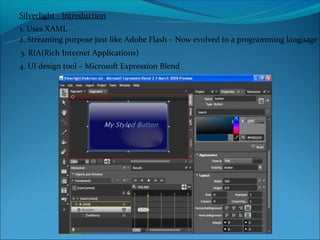 Silverlight - Introduction
1. Uses XAML
2. Streaming purpose just like Adobe Flash – Now evolved to a programming language
3. RIA(Rich Internet Applications)
4. UI design tool – Microsoft Expression Blend
 