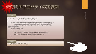 依存関係プロパティの実装例
public class MyText : DependencyObject
{
public static readonly DependencyProeprty TextProperty =
DependencyProperty.Register(“Text”, typeof(string),
typeof(MyText));
public string Text
{
get { return (string) this.GetValue(TextProperty); }
set { this.SetValue(TextProperty, value); }
}
}
<MyText Text=“テキスト” />
 