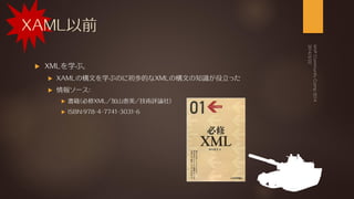 XAML以前
 XMLを学ぶ。
 XAMLの構文を学ぶのに初歩的なXMLの構文の知識が役立った
 情報ソース：
 書籍（必修XML／加山恵美／技術評論社）
 ISBN:978-4-7741-3031-6
 