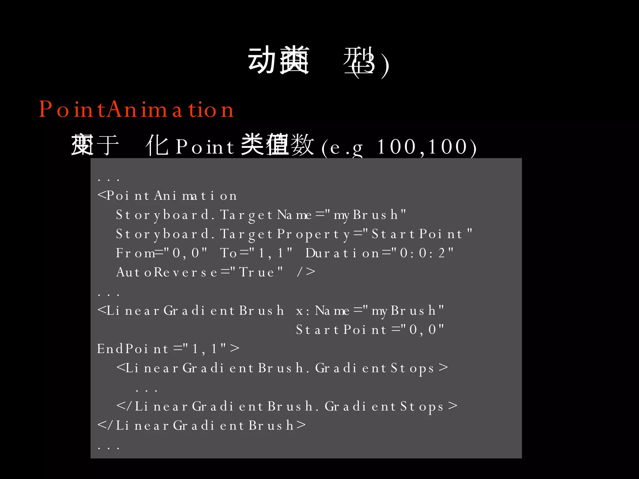 动画类型 (3) PointAnimation 用于变化 Point 类型数值 (e.g 100,100) ... <PointAnimation  Storyboard.TargetName="myBrush"  Storyboard.TargetProperty="StartPoint"  From="0,0" To="1,1" Duration="0:0:2"  AutoReverse="True" /> ... <LinearGradientBrush x:Name="myBrush"  StartPoint="0,0" EndPoint="1,1"> <LinearGradientBrush.GradientStops> ... </LinearGradientBrush.GradientStops> </LinearGradientBrush> ... 