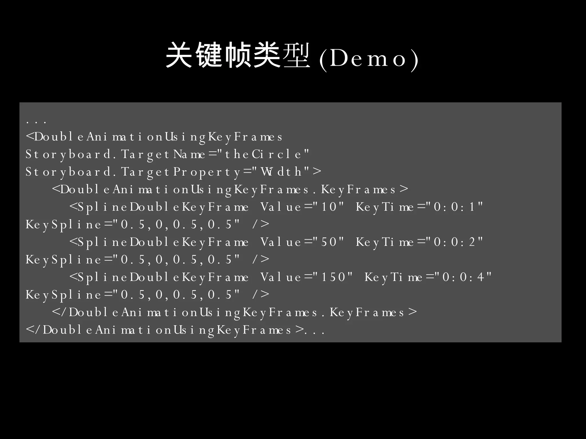 关键帧类型 (Demo) ... <DoubleAnimationUsingKeyFrames  Storyboard.TargetName="theCircle"  Storyboard.TargetProperty="Width"> <DoubleAnimationUsingKeyFrames.KeyFrames> <SplineDoubleKeyFrame Value="10" KeyTime="0:0:1"  KeySpline="0.5,0,0.5,0.5" /> <SplineDoubleKeyFrame Value="50" KeyTime="0:0:2"  KeySpline="0.5,0,0.5,0.5" /> <SplineDoubleKeyFrame Value="150" KeyTime="0:0:4"  KeySpline="0.5,0,0.5,0.5" /> </DoubleAnimationUsingKeyFrames.KeyFrames> </DoubleAnimationUsingKeyFrames>... 