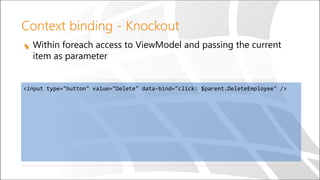 Context binding - Knockout
Within foreach access to ViewModel and passing the current
item as parameter
<input type="button" value="Delete" data-bind="click: $parent.DeleteEmployee" />
 