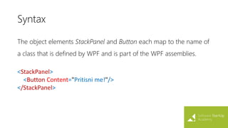 Syntax
The object elements StackPanel and Button each map to the name of
a class that is defined by WPF and is part of the WPF assemblies.
<StackPanel>
<Button Content="Pritisni me!"/>
</StackPanel>
 