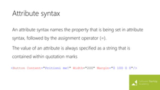Attribute syntax
An attribute syntax names the property that is being set in attribute
syntax, followed by the assignment operator (=).
The value of an attribute is always specified as a string that is
contained within quotation marks
<Button Content="Pritisni me!" Width="200" Margin="0 100 0 0"/>
 