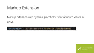 Markup Extension
Markup extensions are dynamic placeholders for attribute values in
XAML.
FontFamily="{StaticResource PhoneFontFamilyNormal}"
 