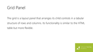 Grid Panel
The grid is a layout panel that arranges its child controls in a tabular
structure of rows and columns. Its functionality is similar to the HTML
table but more flexible.
 