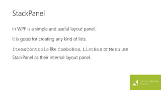 StackPanel
In WPF is a simple and useful layout panel.
It is good for creating any kind of lists.
ItemsControls like ComboBox, ListBox or Menu use
StackPanel as their internal layout panel.
 