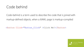 Code behind
Code-behind is a term used to describe the code that is joined with
markup-defined objects, when a XAML page is markup-compiled
<Button Click="Button_Click" >Click Me!</Button>
 