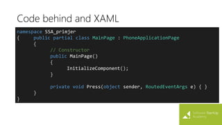 Code behind and XAML
namespace SSA_primjer
{ public partial class MainPage : PhoneApplicationPage
{
// Constructor
public MainPage()
{
InitializeComponent();
}
private void Press(object sender, RoutedEventArgs e) { }
}
}
 