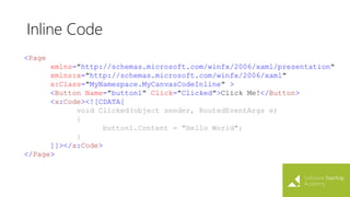 Inline Code
<Page
xmlns="http://schemas.microsoft.com/winfx/2006/xaml/presentation"
xmlns:x="http://schemas.microsoft.com/winfx/2006/xaml"
x:Class="MyNamespace.MyCanvasCodeInline" >
<Button Name="button1" Click="Clicked">Click Me!</Button>
<x:Code><![CDATA[
void Clicked(object sender, RoutedEventArgs e)
{
button1.Content = "Hello World";
}
]]></x:Code>
</Page>
 