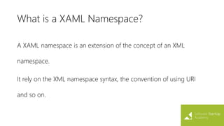 What is a XAML Namespace?
A XAML namespace is an extension of the concept of an XML
namespace.
It rely on the XML namespace syntax, the convention of using URI
and so on.
 
