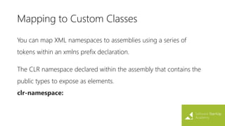 Mapping to Custom Classes
You can map XML namespaces to assemblies using a series of
tokens within an xmlns prefix declaration.
The CLR namespace declared within the assembly that contains the
public types to expose as elements.
clr-namespace:
 