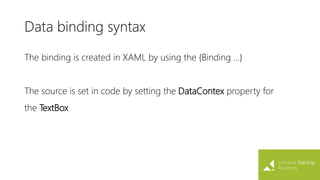 Data binding syntax
The binding is created in XAML by using the {Binding ...}
The source is set in code by setting the DataContex property for
the TextBox
 