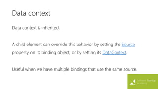 Data context
Data context is inherited.
A child element can override this behavior by setting the Source
property on its binding object, or by setting its DataContext.
Useful when we have multiple bindings that use the same source.
 